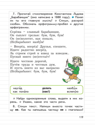 119
7. Прочитай стихотворение Константина Льдова
”
Барабанщик“ (оно написано в 1888 году). Понял
ли ты его главную мысль? Спиши, раскрой
скобки. Обозначь орфограмму-пробел и другие
орфограммы.
Серёжа – славный барабанщик,
Он сыплет трелью: бум, бум, бум!
Он (не)колотит, как попало,
(Не)барабанит наобу
,
м!
– Вперёд, вперёд! Друзья, спешите,
Идите радостно вперёд,
За строем строй и взвод за взводом...
Пускай никто (не)отстаёт!
Идите честною дорогой,
Путём труда и честных дум,
И пусть никто из вас напрасно
(Не)барабанит: бум, бум, бум!
Найди однокоренные слова, выдели в них ко-
рень. Укажи, какие это части речи.
8. Спиши текст. Напиши вместо точек части-
цу не. Как ты напишешь частицу не с глаголами?
науга
,
д делать наобу
,
м
как попа
,
ло (как?) вслепу
,
ю
 
