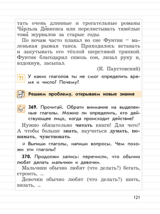 121
тать очень длинные и трогательные романы
Ча
,
рльза Ди
,
ккенса или перелистывать тяжёлые
тома
,
журналов за старые годы.
По ночам часто плакал во сне Фунтик – ма-
ленькая рыжая такса. Приходилось вставать
и закутывать его тёплой шерстяной тряпкой.
Фунтик благодарил сквозь сон, лизал руку и,
вздохнув, засыпал.
(К. Паустовский)
?! У каких глаголов ты не смог определить вре-
мя и число? Почему?
369. Прочитай. Обрати внимание на выделен-
ные глаголы. Можно ли определить, кто дей-
ствующее лицо, когда происходит действие?
Нужно обязательно читать книги! Для чего?
А чтобы больше знать, научиться думать, по-
нимать, чувствовать.
Выпиши глаголы, напиши вопросы. Чем похо-
жи эти глаголы?
370. Продолжи запись: перечисли, что обычно
любят делать мальчики и девочки.
Мальчики обычно любят (что делать?) бегать,
строить, ...
Девочки обычно любят (что делать?) шить,
вязать, ...
Решаем проблему, открываем новые знания
 