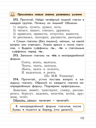 123
372. Прочитай. Найди четвёртый лишний глагол в
каждой группе. Почему он лишний? Объясни.
1) играть, гулять, думал, петь;
2) читает, пишет, считает, дружить;
3) привезти, привести, отпустил, вынести;
4) рассказал, поссорил, расцвести, рассадил.
Спиши глаголы (без лишних), напиши, на какой
вопрос они отвечают. Укажи время и число глаго-
лов. Выдели суффиксы -ть-, -ти- и глагольные
суффиксы перед -ть-.
373. Запомни глаголы на -ять в неопределённой
форме.
Сеять, веять, маяться,
Чуять, чаять, каяться,
Лаять, хаять и лелеять,
И надеяться, и реять.
(По М.В. Ушакову)
374. Прочитай, устно поставь вопрос к ка-
ждому глаголу. Образуй от каждого глагола не-
определённую форму. Подчеркни орфограммы.
Замечаю, живёт, чувствуют, гляжу, рассви-
репел, берегут, надеюсь, испечём, везём, дру-
жим, течёт.
Образец записи: замечаю – замечать.
Применяем новые знания, развиваем умения
В неопределённой форме глаголов после
буквы ч пишется ь: беречь (что делать?).
 