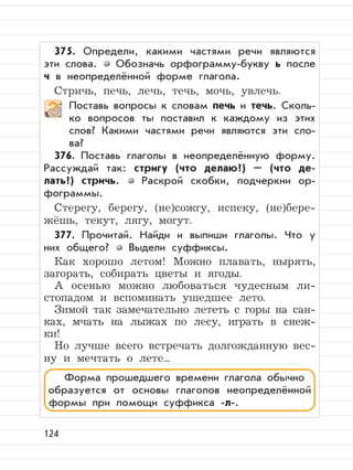 124
375. Определи, какими частями речи являются
эти слова. Обозначь орфограмму-букву ь после
ч в неопределённой форме глагола.
Стричь, печь, лечь, течь, мочь, увлечь.
Поставь вопросы к словам печь и течь. Сколь-
ко вопросов ты поставил к каждому из этих
слов? Какими частями речи являются эти сло-
ва?
376. Поставь глаголы в неопределённую форму.
Рассуждай так: стригу (что делаю?) – (что де-
лать?) стричь. Раскрой скобки, подчеркни ор-
фограммы.
Стерегу, берегу, (не)сожгу, испеку, (не)бере-
жёшь, текут, лягу, могут.
377. Прочитай. Найди и выпиши глаголы. Что у
них общего? Выдели суффиксы.
Как хорошо летом! Можно плавать, нырять,
загорать, собирать цветы и ягоды.
А осенью можно любоваться чудесным ли-
стопадом и вспоминать ушедшее лето.
Зимой так замечательно лететь с горы на сан-
ках, мчать на лыжах по лесу, играть в снеж-
ки!
Но лучше всего встречать долгожданную вес-
ну и мечтать о лете...
Форма прошедшего времени глагола обычно
образуется от основы глаголов неопределённой
формы при помощи суффикса -л-.
 