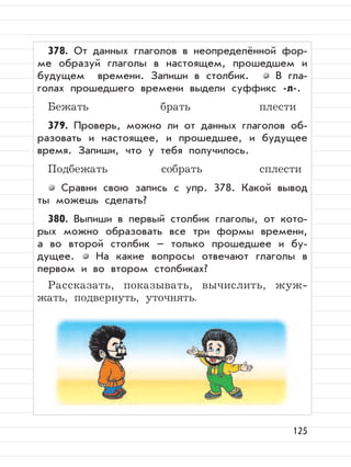 125
378. От данных глаголов в неопределённой фор-
ме образуй глаголы в настоящем, прошедшем и
будущем времени. Запиши в столбик. В гла-
голах прошедшего времени выдели суффикс -л-.
Бежать брать плести
379. Проверь, можно ли от данных глаголов об-
разовать и настоящее, и прошедшее, и будущее
время. Запиши, что у тебя получилось.
Подбежать собрать сплести
Сравни свою запись с упр. 378. Какой вывод
ты можешь сделать?
380. Выпиши в первый столбик глаголы, от кото-
рых можно образовать все три формы времени,
а во второй столбик – только прошедшее и бу-
дущее. На какие вопросы отвечают глаголы в
первом и во втором столбиках?
Рассказать, показывать, вычислить, жуж-
жать, подвернуть, уточнять.
 
