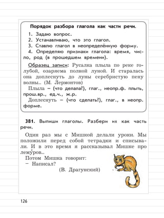 126
381. Выпиши глаголы. Разбери их как часть
речи.
Один раз мы с Мишкой делали уроки. Мы
положили перед собой тетрадки и списыва-
ли. И в это время я рассказывал Мишке про
лему
,
ров...
Потом Мишка говорит:
– Написал?
(В. Драгунский)
Порядок разбора глагола как части речи.
1. Задаю вопрос.
2. Устанавливаю, что это глагол.
3. Ставлю глагол в неопределённую форму.
4. Определяю признаки глагола: время, чис-
ло, род (в прошедшем времени).
Образец записи: Русалка плыла по реке го-
лубой, озаряема полной луной. И старалась
она доплеснуть до луны серебристую пену
волны... (М. Лермонтов)
Плыла – (что делала?), глаг., неопр.ф. плыть,
прош.вр., ед.ч., ж.р.
Доплеснуть – (что сделать?), глаг., в неопр.
форме.
 