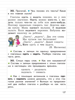 127
382. Прочитай. Чем похожи эти тексты? Какая
в них главная мысль?
Глаголы одеть и надеть похожи, но у них
разное значение. Одеть можно кого-то, а на-
деть только что-то на себя или кого-нибудь.
Поэтому правильно говорить так: Девочка оде-
ла куклу. Мама одевает малыша. Я надеваю
пальто. Коля надевает варежки. Бабушка на-
девает шапочку на ребёнка.
”
Одеть“,
”
надеть“... Два эти слова
Мы путаем так бестолково!
”
Одеть“,
”
надеть“. Давай глядеть:
Кого одеть и что надеть.
(Н. Матвеева)
Составь и запиши по одному предложению
с глаголами одеть и надеть. Разбери глаголы как
часть речи.
383. Спиши пары слов. Как они называются?
Составь и запиши предложения с этими глагола-
ми в настоящем или прошедшем времени.
одевать – раздевать
надевать – снимать
Как с помощью антонимов к глаголам оде-
вать и надевать можно доказать, что у этих гла-
голов разное значение? Выпиши из предложе-
ний два любых глагола и разбери их как часть
речи.
 