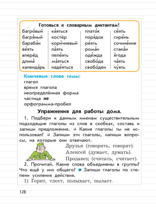 128
Ключевые слова темы:
глагол
время глагола
неопределённая форма
частица не
орфограмма-пробел
Упражнения для работы дома.
1. Подбери к данным именам существительным
подходящие глаголы из слов в скобках, составь и
запиши предложения. Какие глаголы ты не ис-
пользовал? Запиши эти глаголы, напиши вопро-
сы, на которые они отвечают.
Друзья (говорить, говорят).
Алексей (думает, думать).
Продавец (считать, считает).
2. Прочитай. Какие слова объединены в группы?
Что ещё у них общего? Запиши глаголы по сте-
пени усиления действия.
1) Горит, тлеет, полыхает, пылает.
Готовься к словарным диктантам!
багро
,
вый ка
,
яться плато
,
к се
,
ять
багря
,
ный костёр поря
,
док сире
,
нь
бараба
,
н кори
,
чневый ре
,
ять сочине
,
ние
ве
,
ять ла
,
ять рома
,
н стака
,
н
вперёд леле
,
ять оде
,
жда я
,
года
длина
,
ма
,
яться свобо
,
да ча
,
ять
календа
,
рь наде
,
яться свобо
,
ден чу
,
ять
 