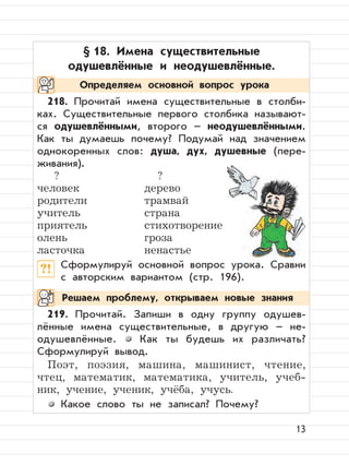 13
§ 18. Имена существительные
одушевлённые и неодушевлённые.
218. Прочитай имена существительные в столби-
ках. Существительные первого столбика называют-
ся одушевлёнными, второго – неодушевлёнными.
Как ты думаешь почему? Подумай над значением
однокоренных слов: душа, дух, душевные (пере-
живания).
? ?
человек дерево
родители трамвай
учитель страна
приятель стихотворение
олень гроза
ласточка ненастье
?! Сформулируй основной вопрос урока. Сравни
с авторским вариантом (стр. 196).
219. Прочитай. Запиши в одну группу одушев-
лённые имена существительные, в другую – не-
одушевлённые. Как ты будешь их различать?
Сформулируй вывод.
Поэт, поэзия, машина, машинист, чтение,
чтец, математик, математика, учитель, учеб-
ник, учение, ученик, учёба, учусь.
Какое слово ты не записал? Почему?
Определяем основной вопрос урока
Решаем проблему, открываем новые знания
 