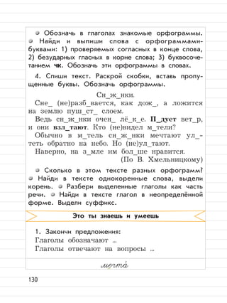 130
Обозначь в глаголах знакомые орфограммы.
Найди и выпиши слова с орфограммами-
буквами: 1) проверяемых согласных в конце слова,
2) безударных гласных в корне слова; 3) буквосоче-
танием чк. Обозначь эти орфограммы в словах.
4. Спиши текст. Раскрой скобки, вставь пропу-
щенные буквы. Обозначь орфограммы.
Сн_ж_нки.
Сне_ (не)разб_вается, как дож_, а ложится
на землю пуш_ст_ слоем.
Ведь сн_ж_нки очен_ лё_к_е. П_дует вет_р,
и они взл_тают. Кто (не)видел м_тели?
Обычно в м_тель сн_ж_нки мечтают ул_-
теть обратно на небо. Но (не)ул_тают.
Наверно, на з_мле им бол_ше нравится.
(По В. Хмельницкому)
Сколько в этом тексте разных орфограмм?
Найди в тексте однокоренные слова, выдели
корень. Разбери выделенные глаголы как часть
речи. Найди в тексте глагол в неопределённой
форме. Выдели суффикс.
1. Закончи предложения:
Глаголы обозначают ...
Глаголы отвечают на вопросы ...
Это ты знаешь и умеешь
мечта,
 