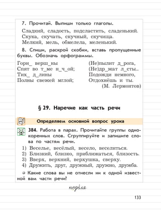 133
7. Прочитай. Выпиши только глаголы.
Сладкий, сладость, подсластить, сладенький.
Скука, скучать, скучный, скучища.
Мелкий, мель, обмелела, меленький.
8. Спиши, раскрой скобки, вставь пропущенные
буквы. Обозначь орфограммы.
Горн_ верш_ны (Не)пылит д_рога,
Спят во т_ме н_ч_ой; (Не)др_жат л_сты...
Тих_ д_лины Подожди немного,
Полны свежей мглой; Отдохнёшь и ты.
(М. Лермонтов)
§ 29. Наречие как часть речи
384. Работа в парах. Прочитайте группы одно-
коренных слов. Сгруппируйте и запишите сло-
ва по частям речи.
1) Веселье, весёлый, весело, веселиться.
2) Близкий, близко, приближаться, близость.
3) Вверх, верхний, верхушка, сверху.
4) Дружить, друг, дружный, дружно, дружба.
Какие слова вы не отнесли ни к одной извест-
ной вам части речи?
неде,
ля
Определяем основной вопрос урока
 