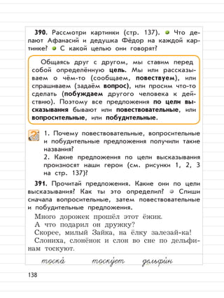138
390. Рассмотри картинки (стр. 137). Что де-
лают Афанасий и дедушка Фёдор на каждой кар-
тинке? С какой целью они говорят?
1. Почему повествовательные, вопросительные
и побудительные предложения получили такие
названия?
2. Какие предложения по цели высказывания
произносят наши герои (см. рисунки 1, 2, 3
на стр. 137)?
391. Прочитай предложения. Какие они по цели
высказывания? Как ты это определил? Спиши
сначала вопросительные, затем повествовательные
и побудительные предложения.
Много дорожек прошёл этот ёжик.
А что подарил он дружку?
Скорее, милый Зайка, на ёлку залезай-ка!
Слониха, слонёнок и слон во сне по дельфи-
нам тоскуют.
Общаясь друг с другом, мы ставим перед
собой определённую цель. Мы или рассказы-
ваем о чём-то (сообщаем, повествуем), или
спрашиваем (задаём вопрос), или просим что-то
сделать (побуждаем другого человека к дей-
ствию). Поэтому все предложения по цели вы-
сказывания бывают или повествовательные, или
вопросительные, или побудительные.
тоска,
тоску,
ет дельфи,
н
 