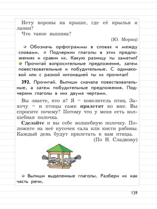 139
Нету вороны на крыше, где её крылья и
лапки?
Что такое вышина?
(Ю. Мориц)
Обозначь орфограммы в словах и между
словами. Подчеркни глаголы в этих предло-
жениях и сравни их. Какую разницу ты заметил?
Прочитай вопросительные предложения, затем
повествовательные и побудительные. С одинако-
вой или с разной интонацией ты их прочитал?
392. Прочитай. Выпиши сначала повествователь-
ные, а затем побудительные предложения. Под-
черкни глаголы в них двумя чертами.
Вы знаете, кто я? Я – повелитель птиц. За-
хочу – и птицы сами прилетят ко мне. Вы
спросите почему? Потому что у меня есть вол-
шебная полочка.
Сделайте и вы себе волшебную полочку. По-
ложите на неё кусочек сала или кисти рябины.
Каждый день будут прилетать к вам птицы.
(По Н. Сладкову)
Выпиши выделенные глаголы. Разбери их как
часть речи.
 