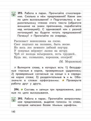 140
393. Работа в парах. Прочитайте стихотворе-
ние. Сколько в нём предложений? Какие они
по цели высказывания? Подготовьтесь к вы-
разительному чтению этого текста (обратите
внимание на знаки препинания, поработайте
над интонацией). С одинаковой или с разной
интонацией вы будете читать предложения?
Почему? Прочитайте по очереди.
Распевает коноплянка на сосне.
Снег подтаял на полянке, быть весне.
Но весь лес немного зябкий поутру.
У певуньи мёрзнут лапки на ветру.
Чуб от холода взъерошен, петь трудней...
Будь же, солнышко, хорошим, отогрей!
(М. Моравская)
Выпишите слова, в которых есть 1) безудар-
ные гласные в корне, проверяемые ударением;
2) проверяемые согласные на конце и в середи-
не корня слова; 3) разделительные ъ и ь. Обо-
значьте в словах орфограммы. Проверьте
работы друг у друга.
394. Составь и запиши три предложения, раз-
ные по цели высказывания.
395. Работа в парах. Прочитайте вопроситель-
ное предложение, выделяя голосом то слово,
которое написано более тёмным шрифтом.
 