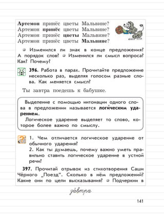141
Артемон принёс цветы Мальвине?
Артемон принёс цветы Мальвине?
Артемон принёс цветы Мальвине?
Артемон принёс цветы Мальвине?
Изменился ли знак в конце предложения?
А порядок слов? Изменился ли смысл вопроса?
Как? Почему?
396. Работа в парах. Прочитайте предложение
несколько раз, выделяя голосом разные сло-
ва. Как меняется смысл?
Ты завтра поедешь к бабушке.
1. Чем отличается логическое ударение от
обычного ударения?
2. Как ты думаешь, почему важно уметь пра-
вильно ставить логическое ударение в устной
речи?
397. Прочитай отрывок из стихотворения Саши
Чёрного
”
Поезд“. Сколько в нём предложений?
Какие они по цели высказывания? Подчеркни в
за,
втра
Выделение с помощью интонации одного сло-
ва в предложении называется логи
,
ческим уда-
рением.
Логическое ударение выделяет то слово, ко-
торое более важно по смыслу.
 