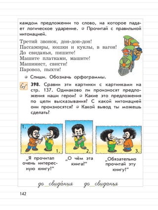 142
каждом предложении то слово, на которое пада-
ет логическое ударение. Прочитай с правильной
интонацией.
Третий звонок, дон-дон-дон!
Пассажиры, кошки и куклы, в вагон!
До свиданья, пишите!
Машите платками, машите!
Машинист, свисти!
Паровоз, пыхти!
Спиши. Обозначь орфограммы.
398. Сравни эти картинки с картинками на
стр. 137. Одинаково ли произносят предло-
жения наши герои? Какие это предложения
по цели высказывания? С какой интонацией
они произносятся? Какой вывод ты можешь
сделать?
до свида,
ния до свиданья
”
Я прочитал
очень интерес-
ную книгу!“
”
Обязательно
прочитай эту
книгу!“
”
О чём эта
книга?“
1.
1. 2. 3.
 