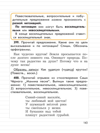 143
399. Прочитай предложения. Какие они по цели
высказывания и по интонации? Спиши. Обозначь
орфограммы.
Как чудесно кругом! Земля просыпается по-
сле долгого зимнего сна. Оживает природа. По-
чему так радостно на душе? Потому что и на
душе весна!
Образец записи: Как чудесно (чудеса) кругом!
(Повеств., воскл.)
400. Прочитай отрывок из стихотворения Саши
Чёрного
”
Мамина песня“. Выпиши такие предло-
жения: 1) повествовательное, невосклицательное;
2) вопросительное, невосклицательное; 3) пове-
ствовательное, восклицательное.
Синий-синий василёк,
ты любимый мой цветок!
У шумящей жёлтой ржи
ты смеёшься у межи.
И букашки над тобой
пляшут радостной гурьбой.
Повествовательные, вопросительные и побу-
дительные предложения можно произносить с
разной интонацией.
По интонации они могут быть восклицатель-
ными или невосклицательными.
В конце восклицательных предложений ставит-
ся восклицательный знак.
 