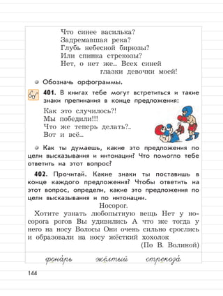 144
Что синее василька?
Задремавшая река?
Глубь небесной бирюзы?
Или спинка стрекозы?
Нет, о нет же... Всех синей
глазки девочки моей!
Обозначь орфограммы.
401. В книгах тебе могут встретиться и такие
знаки препинания в конце предложения:
Как это случилось?!
Мы победили!!!
Что же теперь делать?..
Вот и всё...
Как ты думаешь, какие это предложения по
цели высказывания и интонации? Что помогло тебе
ответить на этот вопрос?
402. Прочитай. Какие знаки ты поставишь в
конце каждого предложения? Чтобы ответить на
этот вопрос, определи, какие это предложения по
цели высказывания и по интонации.
Носорог.
Хотите узнать любопытную вещь Нет у но-
сорога рогов Вы удивились А что же тогда у
него на носу Волосы Они очень сильно срослись
и образовали на носу жёсткий хохолок
(По В. Волиной)
фона,
рь жёлтый стрекоза,
 
