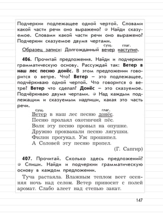 147
Подчеркни подлежащее одной чертой. Словами
какой части речи оно выражено? Найди сказу-
емое. Словами какой части речи оно выражено?
Подчеркни сказуемое двумя чертами.
Образец записи: Долгожданный вечер наступил.
406. Прочитай предложения. Найди и подчеркни
грамматическую основу. Рассуждай так: Ветер в
наш лес песню донёс. В этом предложении гово-
рится о ветре. Что? Ветер – это подлежащее,
подчёркиваю одной чертой. Что говорится о ве-
тре? Ветер что сделал? Донёс – это сказуемое.
Подчёркиваю двумя чертами. Над каждым под-
лежащим и сказуемым надпиши, какая это часть
речи.
Ветер в наш лес песню донёс.
Песню пролаял охотничий пёс.
Волк эту песню провыл на опушке.
Дружно проквакали песню лягушки.
Филин прогукал. Уж прошипел.
А Соловей эту песню пропел.
(Г. Сапгир)
407. Прочитай. Сколько здесь предложений?
Спиши. Найди и подчеркни грамматическую
основу в каждом предложении.
Туча растаяла. Влажным теплом веет осен-
няя ночь над селом. Ветер приносит с полей
аромат. Слабо алеет над степью закат.
сущ. глаг.
сущ. глаг.
 