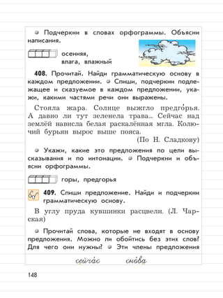 148
Подчеркни в словах орфограммы. Объясни
написания.
осенняя,
влага, влажный
408. Прочитай. Найди грамматическую основу в
каждом предложении. Спиши, подчеркни подле-
жащее и сказуемое в каждом предложении, ука-
жи, какими частями речи они выражены.
Стояла жара. Солнце выжгло предго
,
рья.
А давно ли тут зеленела трава... Сейчас над
землёй нависла белая раскалённая мгла. Колю-
чий бурьян вырос выше пояса.
(По Н. Сладкову)
Укажи, какие это предложения по цели вы-
сказывания и по интонации. Подчеркни и объ-
ясни орфограммы.
горы, предгорья
409. Спиши предложение. Найди и подчеркни
грамматическую основу.
В углу пруда кувшинки расцвели. (Л. Чар-
ская)
Прочитай слова, которые не входят в основу
предложения. Можно ли обойтись без этих слов?
Для чего они нужны? Эти члены предложения
сейча,
с сно,
ва
 