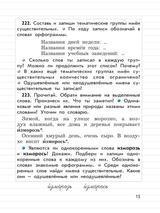 15
222. Составь и запиши тематические группы имён
существительных. По ходу записи обозначай в
словах орфограммы.
Названия дней недели: ...
Названия времён года: ...
Названия учебных заведений: ...
Сколько слов ты записал в каждую груп-
пу? Можно ли продолжить этот список? Почему?
В каких ещё тематических группах имён су-
ществительных количество слов ограничено?
Одушевлённые или неодушевлённые имена су-
ществительные ты записал?
223. Прочитай. Обрати внимание на выделенные
слова. Произнеси их. Что ты заметил? Одина-
ковые или разные явления природы названы этими
словами? Уточни по словарю.
Зимой, когда на улице морозно, а воз-
дух влажный, все дома и деревья покрывает
и
,
зморозь*.
Осенний хмурый день, очень сыро. В возду-
хе висит и
,
зморось*.
Являются ли однокоренными слова изморозь
и изморось? Докажи. Подбери и запиши одно-
коренные слова к каждому из них. Обозначь в
словах знакомые орфограммы. Среди одноко-
ренных слов найди имена существительные. Какие
они – одушевлённые или неодушевлённые?
и,
зморозь и,
зморось
 