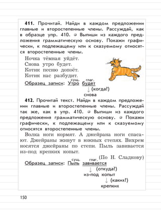 150
411. Прочитай. Найди в каждом предложении
главные и второстепенные члены. Рассуждай, как
в образце упр. 410. Выпиши из каждого пред-
ложения грамматическую основу. Покажи графи-
чески, к подлежащему или к сказуемому относят-
ся второстепенные члены.
Ночка тёмная уйдёт.
Снова утро будет.
Котик песню допоёт.
Котик нас разбудит.
Образец записи: Утро будет
(когда?)
снова
412. Прочитай текст. Найди в каждом предложе-
нии главные и второстепенные члены. Рассуждай
так же, как в упр. 410. Выпиши из каждого
предложения грамматическую основу. Покажи
графически, к подлежащему или к сказуемому
относятся второстепенные члены.
Волка ноги кормят. А джейрана ноги спаса-
ют. Джейраны живут в южных степях. Вихрем
носятся джейраны по степи. Пыль завивается
из-под крепких копыт.
(По Н. Сладкову)
Образец записи: Пыль завивается
(откуда?)
из-под копыт
(каких?)
крепких
сущ. глаг.
сущ. глаг.
 