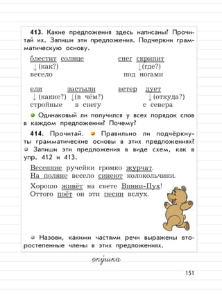 151
опу,
шка
413. Какие предложения здесь написаны? Прочи-
тай их. Запиши эти предложения. Подчеркни грам-
матическую основу.
блестит солнце снег скрипит
(как?) (где?)
весело под ногами
ели застыли ветер дует
(какие?) (в чём?) (откуда?)
стройные в снегу с севера
Одинаковый ли получился у всех порядок слов
в каждом предложении? Почему?
414. Прочитай. Правильно ли подчёркну-
ты грамматические основы в этих предложениях?
Запиши эти предложения в виде схем, как в
упр. 412 и 413.
Весенние ручейки громко журчат.
На поляне весело синеют колокольчики.
Хорошо живёт на свете Винни-Пух!
Оттого поёт он эти песни вслух.
Назови, какими частями речи выражены вто-
ростепенные члены в этих предложениях.
 