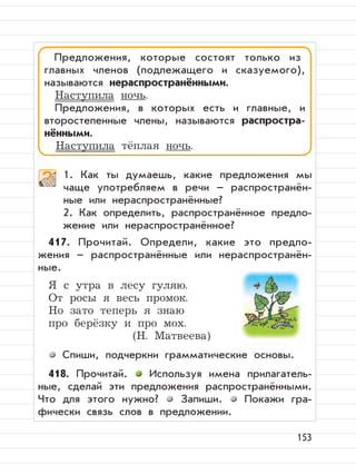 153
1. Как ты думаешь, какие предложения мы
чаще употребляем в речи – распространён-
ные или нераспространённые?
2. Как определить, распространённое предло-
жение или нераспространённое?
417. Прочитай. Определи, какие это предло-
жения – распространённые или нераспространён-
ные.
Я с утра в лесу гуляю.
От росы я весь промок.
Но зато теперь я знаю
про берёзку и про мох.
(Н. Матвеева)
Спиши, подчеркни грамматические основы.
418. Прочитай. Используя имена прилагатель-
ные, сделай эти предложения распространёнными.
Что для этого нужно? Запиши. Покажи гра-
фически связь слов в предложении.
Предложения, которые состоят только из
главных членов (подлежащего и сказуемого),
называются нераспространёнными.
Наступила ночь.
Предложения, в которых есть и главные, и
второстепенные члены, называются распростра-
нёнными.
Наступила тёплая ночь.
 