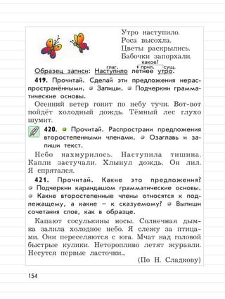 154
Утро наступило.
Роса высохла.
Цветы раскрылись.
Бабочки запорхали.
Образец записи: Наступило летнее утро.
419. Прочитай. Сделай эти предложения нерас-
пространёнными. Запиши. Подчеркни грамма-
тические основы.
Осенний ветер гонит по небу тучи. Вот-вот
пойдёт холодный дождь. Тёмный лес глухо
шумит.
420. Прочитай. Распространи предложения
второстепенными членами. Озаглавь и за-
пиши текст.
Небо нахмурилось. Наступила тишина.
Капли застучали. Хлынул дождь. Он лил.
Я спрятался.
421. Прочитай. Какие это предложения?
Подчеркни карандашом грамматические основы.
Какие второстепенные члены относятся к под-
лежащему, а какие – к сказуемому? Выпиши
сочетания слов, как в образце.
Капают сосулькины носы. Солнечная дым-
ка залила холодное небо. Я слежу за птица-
ми. Они переселяются с юга. Мчат над головой
быстрые кулики. Неторопливо летят журавли.
Несутся первые ласточки...
(По Н. Сладкову)
прил. сущ.
какое?
глаг.
 