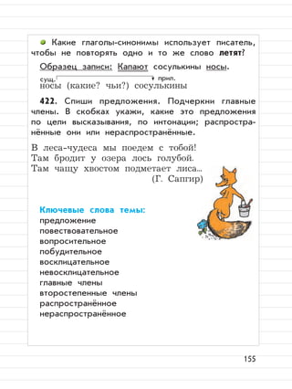 155
Какие глаголы-синонимы использует писатель,
чтобы не повторять одно и то же слово летят?
Образец записи: Капают сосулькины носы.
носы (какие? чьи?) сосулькины
422. Спиши предложения. Подчеркни главные
члены. В скобках укажи, какие это предложения
по цели высказывания, по интонации; распростра-
нённые они или нераспространённые.
В леса-чудеса мы поедем с тобой!
Там бродит у озера лось голубой.
Там чащу хвостом подметает лиса...
(Г. Сапгир)
Ключевые слова темы:
предложение
повествовательное
вопросительное
побудительное
восклицательное
невосклицательное
главные члены
второстепенные члены
распространённое
нераспространённое
сущ. прил.
 