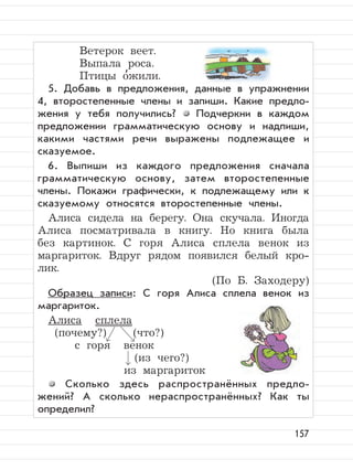 157
Ветерок веет.
Выпала роса.
Птицы о
,
жили.
5. Добавь в предложения, данные в упражнении
4, второстепенные члены и запиши. Какие предло-
жения у тебя получились? Подчеркни в каждом
предложении грамматическую основу и надпиши,
какими частями речи выражены подлежащее и
сказуемое.
6. Выпиши из каждого предложения сначала
грамматическую основу, затем второстепенные
члены. Покажи графически, к подлежащему или к
сказуемому относятся второстепенные члены.
Алиса сидела на берегу. Она скучала. Иногда
Алиса посматривала в книгу. Но книга была
без картинок. С горя Алиса сплела венок из
маргариток. Вдруг рядом появился белый кро-
лик.
(По Б. Заходеру)
Образец записи: С горя Алиса сплела венок из
маргариток.
Алиса сплела
(почему?) (что?)
с горя венок
(из чего?)
из маргариток
Сколько здесь распространённых предло-
жений? А сколько нераспространённых? Как ты
определил?
 