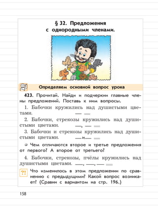 158
§ 32. Предложения
с однородными членами.
423. Прочитай. Найди и подчеркни главные чле-
ны предложений. Поставь к ним вопросы.
1. Бабочки кружились над душистыми цве-
тами.
2. Бабочки, стрекозы кружились над души-
стыми цветами.
3. Бабочки и стрекозы кружились над души-
стыми цветами.
Чем отличаются второе и третье предложения
от первого? А второе от третьего?
4. Бабочки, стрекозы, пчёлы кружились над
душистыми цветами.
?! Что изменилось в этом предложении по срав-
нению с предыдущими? Какой вопрос возника-
ет? (Сравни с вариантом на стр. 196.)
Определяем основной вопрос урока
,
и
, ,
 
