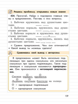 159
424. Прочитай. Найди и подчеркни главные чле-
ны в предложениях. Поставь к ним вопросы.
1. Бабочки кружились над душистыми цве-
тами.
2. Бабочки порхали, кружились над души-
стыми цветами.
3. Бабочки порхали и кружились над души-
стыми цветами.
4. Бабочки порхали, кружились, вились над
душистыми цветами.
Сравни предложения. Чем они отличаются?
Какой вывод ты можешь сделать?
Решаем проблему, открываем новые знания
Сравниваем свой вывод с авторским
,
и
, ,
В предложении может быть несколько под-
лежащих при одном сказуемом или несколько
сказуемых при одном подлежащем. Такие под-
лежащие и сказуемые называются однородны-
ми. Они произносятся с интонацией перечисле-
ния.
Снежок порхает, кружится.
Льдинки, сосульки блестели на солнце.
– – однородные подлежащие
= – однородные сказуемые
= =
– –
 