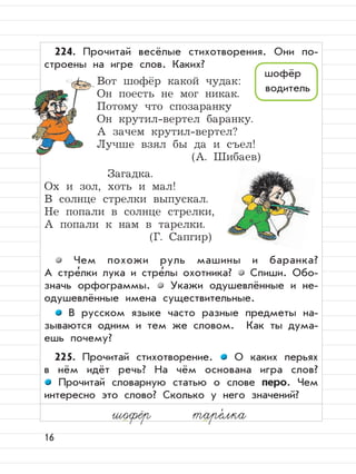 16
224. Прочитай весёлые стихотворения. Они по-
строены на игре слов. Каких?
Вот шофёр какой чудак:
Он поесть не мог никак.
Потому что спозаранку
Он крутил-вертел баранку.
А зачем крутил-вертел?
Лучше взял бы да и съел!
(А. Шибаев)
Загадка.
Ох и зол, хоть и мал!
В солнце стрелки выпускал.
Не попали в солнце стрелки,
А попали к нам в тарелки.
(Г. Сапгир)
Чем похожи руль машины и баранка?
А стре
,
лки лука и стре
,
лы охотника? Спиши. Обо-
значь орфограммы. Укажи одушевлённые и не-
одушевлённые имена существительные.
В русском языке часто разные предметы на-
зываются одним и тем же словом. Как ты дума-
ешь почему?
225. Прочитай стихотворение. О каких перьях
в нём идёт речь? На чём основана игра слов?
Прочитай словарную статью о слове перо. Чем
интересно это слово? Сколько у него значений?
шофёр
водитель
шофёр таре,
лка
 