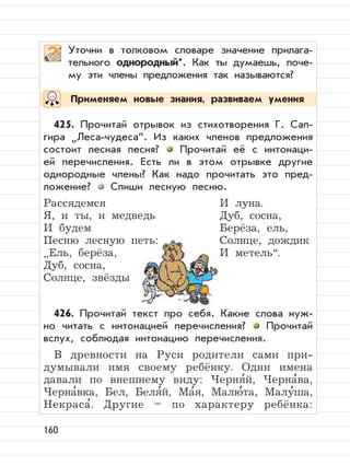 160
Применяем новые знания, развиваем умения
Уточни в толковом словаре значение прилага-
тельного однородный*. Как ты думаешь, поче-
му эти члены предложения так называются?
425. Прочитай отрывок из стихотворения Г. Сап-
гира
”
Леса-чудеса“. Из каких членов предложения
состоит лесная песня? Прочитай её с интонаци-
ей перечисления. Есть ли в этом отрывке другие
однородные члены? Как надо прочитать это пред-
ложение? Спиши лесную песню.
Рассядемся И луна.
Я, и ты, и медведь Дуб, сосна,
И будем Берёза, ель,
Песню лесную петь: Солнце, дождик
”
Ель, берёза, И метель“.
Дуб, сосна,
Солнце, звёзды
426. Прочитай текст про себя. Какие слова нуж-
но читать с интонацией перечисления? Прочитай
вслух, соблюдая интонацию перечисления.
В древности на Руси родители сами при-
думывали имя своему ребёнку. Одни имена
давали по внешнему виду: Черня
,
й, Черна
,
ва,
Черна
,
вка, Бел, Беля
,
й, Ма
,
я, Малю
,
та, Малу
,
ша,
Некраса
,
. Другие – по характеру ребёнка:
 