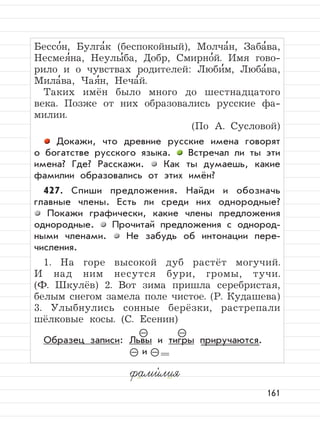 161
Бессо
,
н, Булга
,
к (беспокойный), Молча
,
н, Заба
,
ва,
Несмея
,
на, Неулы
,
ба, Добр, Смирно
,
й. Имя гово-
рило и о чувствах родителей: Люби
,
м, Люба
,
ва,
Мила
,
ва, Чая
,
н, Неча
,
й.
Таких имён было много до шестнадцатого
века. Позже от них образовались русские фа-
милии.
(По А. Сусловой)
Докажи, что древние русские имена говорят
о богатстве русского языка. Встречал ли ты эти
имена? Где? Расскажи. Как ты думаешь, какие
фамилии образовались от этих имён?
427. Спиши предложения. Найди и обозначь
главные члены. Есть ли среди них однородные?
Покажи графически, какие члены предложения
однородные. Прочитай предложения с однород-
ными членами. Не забудь об интонации пере-
числения.
1. На горе высокой дуб растёт могучий.
И над ним несутся бури, громы, тучи.
(Ф. Шкулёв) 2. Вот зима пришла серебристая,
белым снегом замела поле чистое. (Р. Кудашева)
3. Улыбнулись сонные берёзки, растрепали
шёлковые косы. (С. Есенин)
Образец записи: Львы и тигры приручаются.
и
фами,
лия
–
– –
–
 
