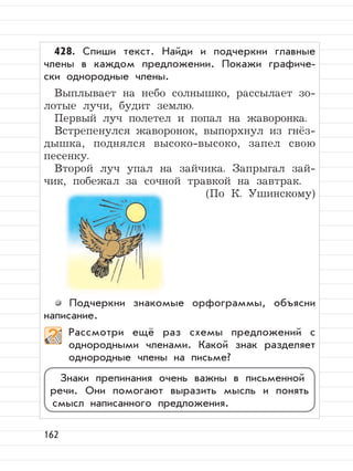 162
428. Спиши текст. Найди и подчеркни главные
члены в каждом предложении. Покажи графиче-
ски однородные члены.
Выплывает на небо солнышко, рассылает зо-
лотые лучи, будит землю.
Первый луч полетел и попал на жаворонка.
Встрепенулся жаворонок, выпорхнул из гнёз-
дышка, поднялся высоко-высоко, запел свою
песенку.
Второй луч упал на зайчика. Запрыгал зай-
чик, побежал за сочной травкой на завтрак.
(По К. Ушинскому)
Подчеркни знакомые орфограммы, объясни
написание.
Рассмотри ещё раз схемы предложений с
однородными членами. Какой знак разделяет
однородные члены на письме?
Знаки препинания очень важны в письменной
речи. Они помогают выразить мысль и понять
смысл написанного предложения.
 