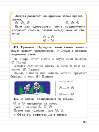 163
429. Прочитай. Определи, какая схема соответ-
ствует какому предложению. Спиши в порядке
следования схем.
На дворе стоит бычок и жуёт свой язычок.
(С. Коган)
Выйдет солнышко опять, в окна к нам за-
глянет. (Г. Галина)
Ночью в полях под напевы метели дремлют
берёзки и ели. (И. Бунин)
430. Запиши предложения по схемам.
– и – гнездятся на озере.
Гуси и лебеди = , = , = .
Летом так чудесно поют – , – .
Обозначь орфограммы в словах.
Запятая разделяет однородные члены предло-
жения.
– , – , – = , = , =
Если два однородных члена предложения
соединяет союз и, запятая между ними не ста-
вится.
– и –
= и =
и
и
,
 