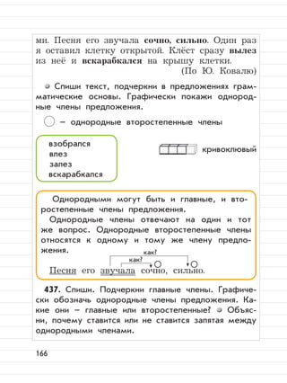 166
ми. Песня его звучала сочно, сильно. Один раз
я оставил клетку открытой. Клёст сразу вылез
из неё и вскарабкался на крышу клетки.
(По Ю. Ковалю)
Спиши текст, подчеркни в предложениях грам-
матические основы. Графически покажи однород-
ные члены предложения.
– однородные второстепенные члены
кривоклювый
437. Спиши. Подчеркни главные члены. Графиче-
ски обозначь однородные члены предложения. Ка-
кие они – главные или второстепенные? Объяс-
ни, почему ставится или не ставится запятая между
однородными членами.
взобрался
влез
залез
вскарабкался
Однородными могут быть и главные, и вто-
ростепенные члены предложения.
Однородные члены отвечают на один и тот
же вопрос. Однородные второстепенные члены
относятся к одному и тому же члену предло-
жения.
Песня его звучала сочно, сильно.
как?
как?
 