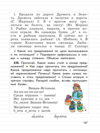 167
1. Бродили по дороге Дремота и Зево-
та. Дремота забегала в калитки и ворота.
(С. Маршак) 2. Я с врагом могу сра-
зиться на болоте, на снегу! (Ю. Мориц)
3. Рыбки плавали, ныряли, в прятки ве-
село играли. Но однажды буква
”
А“ в го-
сти к рыбкам приплыла. И сейчас же у
реки появились рыбаки! (А. Шибаев) 4. В
стране Хохотании жили смеянцы. Люби-
ли смеянцы веселье и танцы. (Г. Сапгир)
Какие это предложения по цели высказывания
и по интонации? Подчеркни орфограммы в сло-
вах и между словами. Объясни написания.
438. Прочитай. Какие знаки стоят в конце пред-
ложений? Как надо прочитать эти предложения?
Какое предложение надо прочитать с интонаци-
ей перечисления? Почему? Какие знаки нужно по-
ставить в этом предложении? Спиши вторую и
третью строфы. Раскрой скобки, вставь пропущен-
ные буквы.
Ванька-Встанька.
Ах-ах-ах-ах-ах-ах!
Среди игрушек – паника!
Все куколки в сл_зах –
Св_лился Ванька-Встанька!
Матрёшки тащат йод
б_нты п_кеты с ватой.
боло,
то воро,
та
 