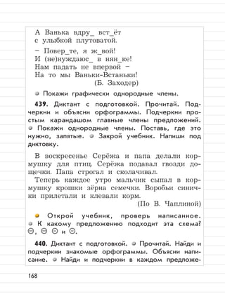168
А Ванька вдру_ вст_ёт
с улыбкой плутоватой.
– Повер_те, я ж_вой!
И (не)нуждаюс_ в нян_ке!
Нам падать не впервой –
На то мы Ваньки-Встаньки!
(Б. Заходер)
Покажи графически однородные члены.
439. Диктант с подготовкой. Прочитай. Под-
черкни и объясни орфограммы. Подчеркни про-
стым карандашом главные члены предложений.
Покажи однородные члены. Поставь, где это
нужно, запятые. Закрой учебник. Напиши под
диктовку.
В воскресенье Серёжа и папа делали кор-
мушку для птиц. Серёжа подавал гвозди до-
щечки. Папа строгал и сколачивал.
Теперь каждое утро мальчик сыпал в кор-
мушку крошки зёрна семечки. Воробьи синич-
ки прилетали и клевали корм.
(По В. Чаплиной)
Открой учебник, проверь написанное.
К какому предложению подходит эта схема?
– , – = и = .
440. Диктант с подготовкой. Прочитай. Найди и
подчеркни знакомые орфограммы. Объясни напи-
сание. Найди и подчеркни в каждом предложе-
 