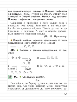 169
нии грамматическую основу. Покажи графически
однородные члены. Нужно ли ставить между ними
запятую? Закрой учебник. Напиши под диктовку.
Покажи графически однородные члены.
Однажды я проходил в лесу целый день и
вернулся под вечер. Высыпал я на стол гри-
бы белые красные чёрные. Потом достал ягоды
брусники и черники. А ещё я принёс аромат-
ный комочек сосновой смолы.
(По М. Пришвину)
Открой учебник, проверь написанное. Какое
предложение соответствует этой схеме?
, ,
441. Составь и запиши предложения по схе-
мам:
1) – и – . 2) = , = , = .
,
3) . 4) – , – , – ... = и = .
, , и
442. Свободный диктант.
Ёж.
Раз шёл я по берегу ручья и под кустом за-
метил ежа. Он тоже заметил меня, свернулся,
зафыркал. Я дотронулся до него кончиком са-
где?
где?какие?
 