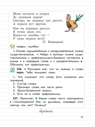 17
Меня послали в огород
За луковым пером*.
Смотрю, на грядках лук растёт,
А перьев нет кругом.
Они на курицах растут,
Я точно знаю это.
Какая-то ошибка тут –
У лука перьев нету!
(Г. Новицкая)
грядки, ошибка
Назови одушевлённые и неодушевлённые имена
существительные. Найди и выпиши имена суще-
ствительные с орфограммами-буквами согласных в
конце и в середине слова и с разделительным ь.
Обозначь эти орфограммы.
226. Расскажи всё, что ты знаешь о слове
перо. Тебе поможет план:
1. Что означает это слово (его значение или
значения).
2. Состав слова.
3. Признаки слова как части речи.
4. Звуко-буквенный анализ.
5. Есть ли в слове орфограммы.
227. Прочитай. Какое слово часто повторяется
в стихотворении? Как ты думаешь, оправдан этот
повтор или нет? Почему?
бара,
нка
 