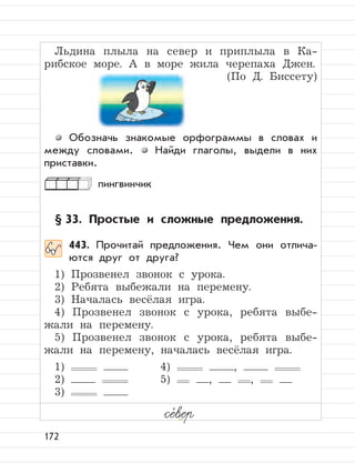 172
Льдина плыла на север и приплыла в Ка-
рибское море. А в море жила черепаха Джен.
(По Д. Биссету)
Обозначь знакомые орфограммы в словах и
между словами. Найди глаголы, выдели в них
приставки.
пингвинчик
§ 33. Простые и сложные предложения.
443. Прочитай предложения. Чем они отлича-
ются друг от друга?
1) Прозвенел звонок с урока.
2) Ребята выбежали на перемену.
3) Началась весёлая игра.
4) Прозвенел звонок с урока, ребята выбе-
жали на перемену.
5) Прозвенел звонок с урока, ребята выбе-
жали на перемену, началась весёлая игра.
1) 4) ,
2) 5) , ,
3)
се,
вер
 