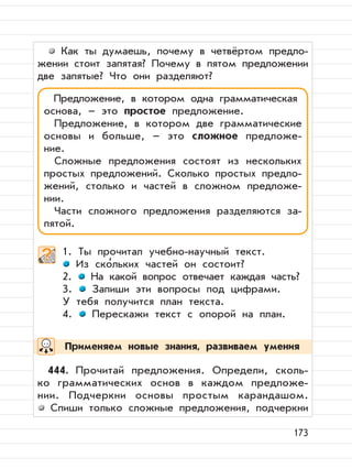 173
Как ты думаешь, почему в четвёртом предло-
жении стоит запятая? Почему в пятом предложении
две запятые? Что они разделяют?
1. Ты прочитал учебно-научный текст.
Из ско
,
льких частей он состоит?
2. На какой вопрос отвечает каждая часть?
3. Запиши эти вопросы под цифрами.
У тебя получится план текста.
4. Перескажи текст с опорой на план.
444. Прочитай предложения. Определи, сколь-
ко грамматических основ в каждом предложе-
нии. Подчеркни основы простым карандашом.
Спиши только сложные предложения, подчеркни
Предложение, в котором одна грамматическая
основа, – это простое предложение.
Предложение, в котором две грамматические
основы и больше, – это сложное предложе-
ние.
Сложные предложения состоят из нескольких
простых предложений. Сколько простых предло-
жений, столько и частей в сложном предложе-
нии.
Части сложного предложения разделяются за-
пятой.
Применяем новые знания, развиваем умения
 