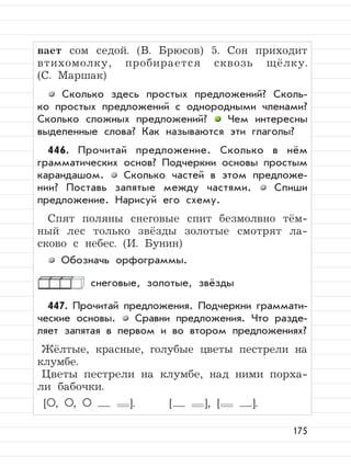 175
вает сом седой. (В. Брюсов) 5. Сон приходит
втихомолку, пробирается сквозь щёлку.
(С. Маршак)
Сколько здесь простых предложений? Сколь-
ко простых предложений с однородными членами?
Сколько сложных предложений? Чем интересны
выделенные слова? Как называются эти глаголы?
446. Прочитай предложение. Сколько в нём
грамматических основ? Подчеркни основы простым
карандашом. Сколько частей в этом предложе-
нии? Поставь запятые между частями. Спиши
предложение. Нарисуй его схему.
Спят поляны снеговые спит безмолвно тём-
ный лес только звёзды золотые смотрят ла-
сково с небес. (И. Бунин)
Обозначь орфограммы.
снеговые, золотые, звёзды
447. Прочитай предложения. Подчеркни граммати-
ческие основы. Сравни предложения. Что разде-
ляет запятая в первом и во втором предложениях?
Жёлтые, красные, голубые цветы пестрели на
клумбе.
Цветы пестрели на клумбе, над ними порха-
ли бабочки.
[ , , ]. [ ], [ ].
 