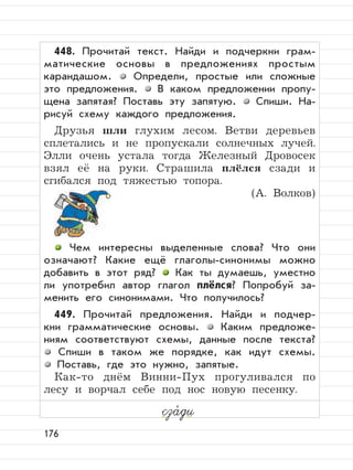 176
448. Прочитай текст. Найди и подчеркни грам-
матические основы в предложениях простым
карандашом. Определи, простые или сложные
это предложения. В каком предложении пропу-
щена запятая? Поставь эту запятую. Спиши. На-
рисуй схему каждого предложения.
Друзья шли глухим лесом. Ветви деревьев
сплетались и не пропускали солнечных лучей.
Элли очень устала тогда Железный Дровосек
взял её на руки. Страшила плёлся сзади и
сгибался под тяжестью топора.
(А. Волков)
Чем интересны выделенные слова? Что они
означают? Какие ещё глаголы-синонимы можно
добавить в этот ряд? Как ты думаешь, уместно
ли употребил автор глагол плёлся? Попробуй за-
менить его синонимами. Что получилось?
449. Прочитай предложения. Найди и подчер-
кни грамматические основы. Каким предложе-
ниям соответствуют схемы, данные после текста?
Спиши в таком же порядке, как идут схемы.
Поставь, где это нужно, запятые.
Как-то днём Винни-Пух прогуливался по
лесу и ворчал себе под нос новую песенку.
сза,
ди
 