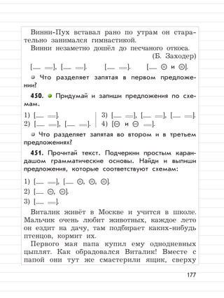 177
Винни-Пух вставал рано по утрам он стара-
тельно занимался гимнастикой.
Винни незаметно дошёл до песчаного откоса.
(Б. Заходер)
[ ], [ ]. [ ]. [ = и = ].
Что разделяет запятая в первом предложе-
нии?
450. Придумай и запиши предложения по схе-
мам.
1) [ ]. 3) [ ], [ ], [ ].
2) [ ], [ ]. 4) [– и – ].
Что разделяет запятая во втором и в третьем
предложениях?
451. Прочитай текст. Подчеркни простым каран-
дашом грамматические основы. Найди и выпиши
предложения, которые соответствуют схемам:
1) [ ], [ = , = , = ].
2) [ = , = ].
3) [ ].
Виталик живёт в Москве и учится в школе.
Мальчик очень любит животных, каждое лето
он ездит на дачу, там подбирает каких-нибудь
птенцов, кормит их.
Первого мая папа купил ему однодневных
цыплят. Как обрадовался Виталик! Вместе с
папой они тут же смастерили ящик, сверху
 
