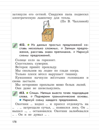 178
затянули его сеткой. Снаружи папа подвесил
электрическую лампочку для тепла.
(По В. Чаплиной)
452. Из данных простых предложений со-
ставь несколько сложных. Запиши предло-
жения, расставь знаки препинания. Нарисуй
схемы предложений.
Солнце село за горизонт.
Спустились сумерки.
Ветерок принёс прохладу.
Мы скользим на лодке по глади озера.
Только плеск вёсел нарушает тишину.
Кувшинки качнули жёлтыми головками и
снова застыли.
Мы осторожно проплыли мимо белых лилий.
Они даже не шевельнулись.
453. Спиши. Напиши вместо точек подходящие
слова. Подчеркни грамматические основы.
Нарисуй схему каждого предложения.
Охотник ... ходил ... и присел отдохнуть на
... . ... затрещали сучья, ... появился лось. Он ...
вышел ..., ... остановился. Охотник залюбовался
... . Он и не думал ... .
 