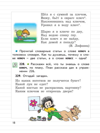 18
Шёл я с сумкой за плечом,
Вижу, бьёт в овраге ключ*.
Наклонившись над ключом,
Уронил я в воду ключ*.
Шарю я в ключе по дну,
Над водою спину гну.
Если ключ я не найду,
Как домой я попаду?
(В. Лифшиц)
Прочитай словарные статьи о слове ключ в
толковом словаре. Как ты думаешь, почему о сло-
ве ключ – две статьи, а о слове класс – одна?
228. Расскажи всё, что ты знаешь о слове
ключ, по плану. План рассказа дан в упраж-
нении 226.
229. Отгадай загадки.
Из каких ноготков не получится букет?
Какой лук не едят?
Какой кистью не раскрасишь картинку?
Каким ключом не откроешь двери?
 