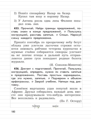 180
2) Пошёл спозара
,
нку Назар на базар.
Купил там козу и корзину Назар.
3) У Антипа росла одна липа Филипп поса-
дил семь лип.
455. Прочитай. Найди границы предложений, по-
ставь знаки в конце предложений. Пользуясь
инструкцией, расставь запятые. Спиши. Нарисуй
схему каждого предложения.
Пришёл сентябрь по прозрачному небу бегут
облака уже улетели ласточки стрижи оста-
ются зимовать рябчики тетерева куропатки в
шумные стайки собираются скворцы улетают
на юг певчие птицы в дальний путь отправ-
ляются дикие гуси покидают родные болота
журавли.
(И. Соколов-Микитов)
456. Диктант с подготовкой. Прочитай. Пользуясь
инструкцией, определи, нужно ли ставить запятые
в предложениях. Поставь простым карандашом,
где это нужно, запятые. Подчеркни и объясни
орфограммы. Закрой учебник. Напиши под дик-
товку.
Слонёнок мартышка удав попугай жили в
Африке. Друзья собирались каждый день вме-
сте они придумывали что-нибудь интересное.
Все веселились и радовались.
(По Г. Остеру)
че,
рез шёл
 