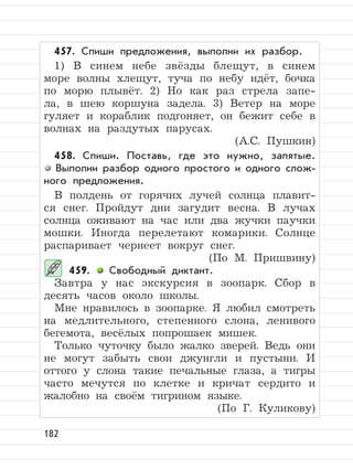 182
457. Спиши предложения, выполни их разбор.
1) В синем небе звёзды блещут, в синем
море волны хлещут, туча по небу идёт, бочка
по морю плывёт. 2) Но как раз стрела запе-
ла, в шею коршуна задела. 3) Ветер на море
гуляет и кораблик подгоняет, он бежит себе в
волнах на раздутых парусах.
(А.С. Пушкин)
458. Спиши. Поставь, где это нужно, запятые.
Выполни разбор одного простого и одного слож-
ного предложения.
В полдень от горячих лучей солнца плавит-
ся снег. Пройдут дни загудит весна. В лучах
солнца оживают на час или два жучки паучки
мошки. Иногда перелетают комарики. Солнце
распаривает чернеет вокруг снег.
(По М. Пришвину)
459. Свободный диктант.
Завтра у нас экскурсия в зоопарк. Сбор в
десять часов около школы.
Мне нравилось в зоопарке. Я любил смотреть
на медлительного, степенного слона, ленивого
бегемота, весёлых попрошаек мишек.
Только чуточку было жалко зверей. Ведь они
не могут забыть свои джунгли и пустыни. И
оттого у слона такие печальные глаза, а тигры
часто мечутся по клетке и кричат сердито и
жалобно на своём тигрином языке.
(По Г. Куликову)
 