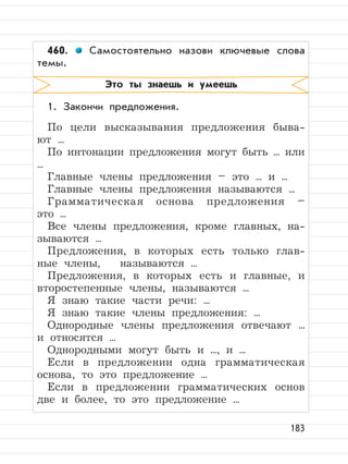 183
460. Самостоятельно назови ключевые слова
темы.
1. Закончи предложения.
По цели высказывания предложения быва-
ют ...
По интонации предложения могут быть ... или
...
Главные члены предложения – это ... и ...
Главные члены предложения называются ...
Грамматическая основа предложения –
это ...
Все члены предложения, кроме главных, на-
зываются ...
Предложения, в которых есть только глав-
ные члены, называются ...
Предложения, в которых есть и главные, и
второстепенные члены, называются ...
Я знаю такие части речи: ...
Я знаю такие члены предложения: ...
Однородные члены предложения отвечают ...
и относятся ...
Однородными могут быть и ..., и ...
Если в предложении одна грамматическая
основа, то это предложение ...
Если в предложении грамматических основ
две и более, то это предложение ...
Это ты знаешь и умеешь
 