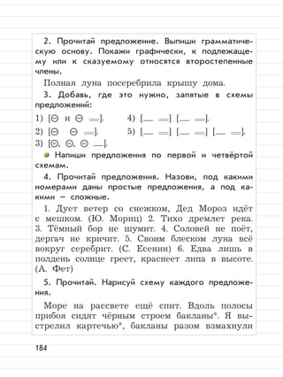 184
2. Прочитай предложение. Выпиши грамматиче-
скую основу. Покажи графически, к подлежаще-
му или к сказуемому относятся второстепенные
члены.
Полная луна посеребрила крышу дома.
3. Добавь, где это нужно, запятые в схемы
предложений:
1) [– и – ]. 4) [ ] [ ].
2) [– – ]. 5) [ ] [ ] [ ].
3) [= , = , = ].
Напиши предложения по первой и четвёртой
схемам.
4. Прочитай предложения. Назови, под какими
номерами даны простые предложения, а под ка-
кими – сложные.
1. Дует ветер со снежком, Дед Мороз идёт
с мешком. (Ю. Мориц) 2. Тихо дремлет река.
3. Тёмный бор не шумит. 4. Соловей не поёт,
дергач не кричит. 5. Своим блеском луна всё
вокруг серебрит. (С. Есенин) 6. Едва лишь в
полдень солнце греет, краснеет липа в высоте.
(А. Фет)
5. Прочитай. Нарисуй схему каждого предложе-
ния.
Море на рассвете ещё спит. Вдоль полосы
прибоя сидят чёрным строем бакланы*. Я вы-
стрелил картечью*, бакланы разом взмахнули
 